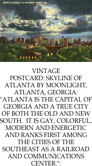 ￼

￼VINTAGE POSTCARD: SKYLINE OF ATLANTA BY MOONLIGHT, ATLANTA, GEORGIA:  "ATLANTA IS THE CAPITAL OF GEORGIA AND A TRUE CITY OF BOTH THE OLD AND NEW SOUTH.  IT IS GAY, COLORFUL, MODERN AND ENERGETIC AND RANKS FIRST AMONG THE CITIES OF THE SOUTHEAST AS A RAILROAD AND COMMUNICATIONS CENTER.":