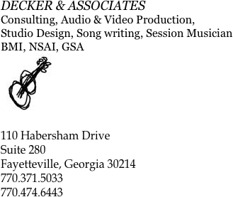 DECKER & ASSOCIATES
Consulting, Audio & Video Production,
Studio Design, Song writing, Session Musician
BMI, NSAI, GSA
￼

110 Habersham Drive
Suite 280
Fayetteville, Georgia 30214
770.371.5033
770.474.6443