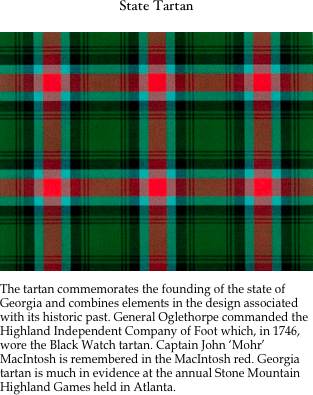 State Tartan

￼

The tartan commemorates the founding of the state of Georgia and combines elements in the design associated with its historic past. General Oglethorpe commanded the Highland Independent Company of Foot which, in 1746, wore the Black Watch tartan. Captain John &lsquo;Mohr&rsquo; MacIntosh is remembered in the MacIntosh red. Georgia tartan is much in evidence at the annual Stone Mountain Highland Games held in Atlanta.