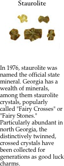 Staurolite
￼

&nbsp;	
In 1976, staurolite was named the official state mineral. Georgia has a wealth of minerals, among them staurolite crystals, popularly called "Fairy Crosses" or "Fairy Stones." Particularly abundant in north Georgia, the distinctively twinned, crossed crystals have been collected for generations as good luck charms.