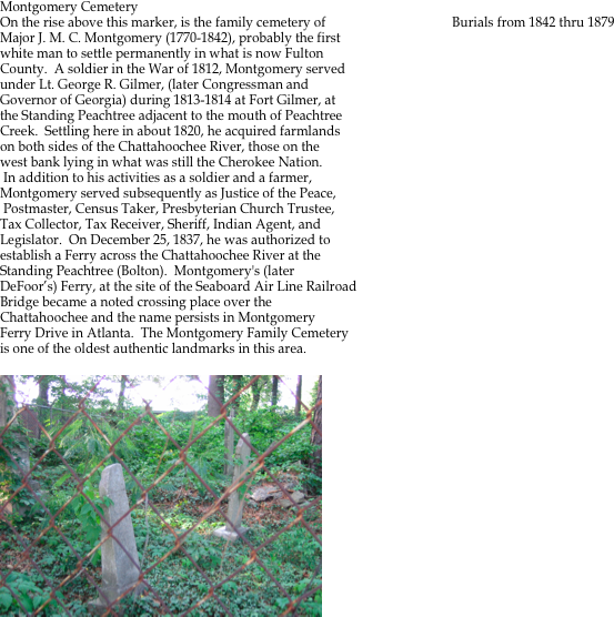 
Montgomery Cemetery
On the rise above this marker, is the family cemetery of                                      Burials from 1842 thru 1879
Major J. M. C. Montgomery (1770-1842), probably the first
white man to settle permanently in what is now Fulton
County.  A soldier in the War of 1812, Montgomery served 
under Lt. George R. Gilmer, (later Congressman and 
Governor of Georgia) during 1813-1814 at Fort Gilmer, at 
the Standing Peachtree adjacent to the mouth of Peachtree 
Creek.  Settling here in about 1820, he acquired farmlands 
on both sides of the Chattahoochee River, those on the 
west bank lying in what was still the Cherokee Nation. 
 In addition to his activities as a soldier and a farmer, 
Montgomery served subsequently as Justice of the Peace,
 Postmaster, Census Taker, Presbyterian Church Trustee, 
Tax Collector, Tax Receiver, Sheriff, Indian Agent, and 
Legislator.  On December 25, 1837, he was authorized to
establish a Ferry across the Chattahoochee River at the
Standing Peachtree (Bolton).  Montgomery's (later
DeFoor’s) Ferry, at the site of the Seaboard Air Line Railroad
Bridge became a noted crossing place over the 
Chattahoochee and the name persists in Montgomery 
Ferry Drive in Atlanta.  The Montgomery Family Cemetery 
is one of the oldest authentic landmarks in this area.

￼