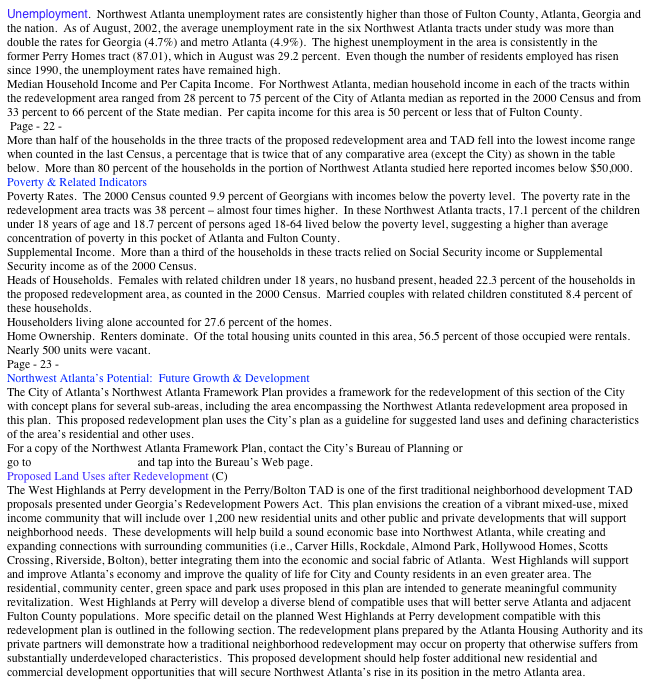 Unemployment.  Northwest Atlanta unemployment rates are consistently higher than those of Fulton County, Atlanta, Georgia and the nation.  As of August, 2002, the average unemployment rate in the six Northwest Atlanta tracts under study was more than double the rates for Georgia (4.7%) and metro Atlanta (4.9%).  The highest unemployment in the area is consistently in the 
former Perry Homes tract (87.01), which in August was 29.2 percent.  Even though the number of residents employed has risen since 1990, the unemployment rates have remained high. 
Median Household Income and Per Capita Income.  For Northwest Atlanta, median household income in each of the tracts within the redevelopment area ranged from 28 percent to 75 percent of the City of Atlanta median as reported in the 2000 Census and from 33 percent to 66 percent of the State median.  Per capita income for this area is 50 percent or less that of Fulton County.   
 Page - 22 - 
More than half of the households in the three tracts of the proposed redevelopment area and TAD fell into the lowest income range when counted in the last Census, a percentage that is twice that of any comparative area (except the City) as shown in the table below.  More than 80 percent of the households in the portion of Northwest Atlanta studied here reported incomes below $50,000.   
Poverty & Related Indicators 
Poverty Rates.  The 2000 Census counted 9.9 percent of Georgians with incomes below the poverty level.  The poverty rate in the redevelopment area tracts was 38 percent – almost four times higher.  In these Northwest Atlanta tracts, 17.1 percent of the children under 18 years of age and 18.7 percent of persons aged 18-64 lived below the poverty level, suggesting a higher than average concentration of poverty in this pocket of Atlanta and Fulton County. 
Supplemental Income.  More than a third of the households in these tracts relied on Social Security income or Supplemental Security income as of the 2000 Census. 
Heads of Households.  Females with related children under 18 years, no husband present, headed 22.3 percent of the households in the proposed redevelopment area, as counted in the 2000 Census.  Married couples with related children constituted 8.4 percent of these households.  
Householders living alone accounted for 27.6 percent of the homes. 
Home Ownership.  Renters dominate.  Of the total housing units counted in this area, 56.5 percent of those occupied were rentals.  Nearly 500 units were vacant. 
Page - 23 - 
Northwest Atlanta’s Potential:  Future Growth & Development   
The City of Atlanta’s Northwest Atlanta Framework Plan provides a framework for the redevelopment of this section of the City with concept plans for several sub-areas, including the area encompassing the Northwest Atlanta redevelopment area proposed in this plan.  This proposed redevelopment plan uses the City’s plan as a guideline for suggested land uses and defining characteristics of the area’s residential and other uses. 
For a copy of the Northwest Atlanta Framework Plan, contact the City’s Bureau of Planning or 
go to www.ci.atlanta.ga.us and tap into the Bureau’s Web page. 
Proposed Land Uses after Redevelopment (C)    
The West Highlands at Perry development in the Perry/Bolton TAD is one of the first traditional neighborhood development TAD proposals presented under Georgia’s Redevelopment Powers Act.  This plan envisions the creation of a vibrant mixed-use, mixed income community that will include over 1,200 new residential units and other public and private developments that will support neighborhood needs.  These developments will help build a sound economic base into Northwest Atlanta, while creating and expanding connections with surrounding communities (i.e., Carver Hills, Rockdale, Almond Park, Hollywood Homes, Scotts Crossing, Riverside, Bolton), better integrating them into the economic and social fabric of Atlanta.  West Highlands will support and improve Atlanta’s economy and improve the quality of life for City and County residents in an even greater area. The residential, community center, green space and park uses proposed in this plan are intended to generate meaningful community revitalization.  West Highlands at Perry will develop a diverse blend of compatible uses that will better serve Atlanta and adjacent Fulton County populations.  More specific detail on the planned West Highlands at Perry development compatible with this redevelopment plan is outlined in the following section. The redevelopment plans prepared by the Atlanta Housing Authority and its private partners will demonstrate how a traditional neighborhood redevelopment may occur on property that otherwise suffers from substantially underdeveloped characteristics.  This proposed development should help foster additional new residential and commercial development opportunities that will secure Northwest Atlanta’s rise in its position in the metro Atlanta area. 