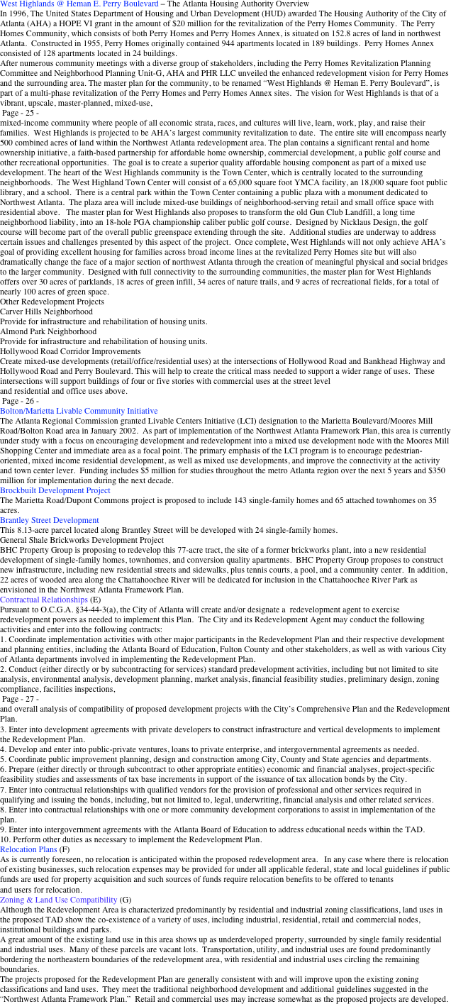 West Highlands @ Heman E. Perry Boulevard – The Atlanta Housing Authority Overview 
In 1996, The United States Department of Housing and Urban Development (HUD) awarded The Housing Authority of the City of Atlanta (AHA) a HOPE VI grant in the amount of $20 million for the revitalization of the Perry Homes Community.  The Perry Homes Community, which consists of both Perry Homes and Perry Homes Annex, is situated on 152.8 acres of land in northwest Atlanta.  Constructed in 1955, Perry Homes originally contained 944 apartments located in 189 buildings.  Perry Homes Annex consisted of 128 apartments located in 24 buildings.  
After numerous community meetings with a diverse group of stakeholders, including the Perry Homes Revitalization Planning Committee and Neighborhood Planning Unit-G, AHA and PHR LLC unveiled the enhanced redevelopment vision for Perry Homes and the surrounding area. The master plan for the community, to be renamed “West Highlands @ Heman E. Perry Boulevard”, is part of a multi-phase revitalization of the Perry Homes and Perry Homes Annex sites.  The vision for West Highlands is that of a vibrant, upscale, master-planned, mixed-use, 
 Page - 25 - 
mixed-income community where people of all economic strata, races, and cultures will live, learn, work, play, and raise their families.  West Highlands is projected to be AHA’s largest community revitalization to date.  The entire site will encompass nearly 500 combined acres of land within the Northwest Atlanta redevelopment area. The plan contains a significant rental and home ownership initiative, a faith-based partnership for affordable home ownership, commercial development, a public golf course and other recreational opportunities.  The goal is to create a superior quality affordable housing component as part of a mixed use development. The heart of the West Highlands community is the Town Center, which is centrally located to the surrounding neighborhoods.  The West Highland Town Center will consist of a 65,000 square foot YMCA facility, an 18,000 square foot public library, and a school.  There is a central park within the Town Center containing a public plaza with a monument dedicated to Northwest Atlanta.  The plaza area will include mixed-use buildings of neighborhood-serving retail and small office space with residential above.   The master plan for West Highlands also proposes to transform the old Gun Club Landfill, a long time neighborhood liability, into an 18-hole PGA championship caliber public golf course.  Designed by Nicklaus Design, the golf course will become part of the overall public greenspace extending through the site.  Additional studies are underway to address certain issues and challenges presented by this aspect of the project.  Once complete, West Highlands will not only achieve AHA’s goal of providing excellent housing for families across broad income lines at the revitalized Perry Homes site but will also dramatically change the face of a major section of northwest Atlanta through the creation of meaningful physical and social bridges to the larger community.  Designed with full connectivity to the surrounding communities, the master plan for West Highlands offers over 30 acres of parklands, 18 acres of green infill, 34 acres of nature trails, and 9 acres of recreational fields, for a total of nearly 100 acres of green space. 
Other Redevelopment Projects 
Carver Hills Neighborhood 
Provide for infrastructure and rehabilitation of housing units. 
Almond Park Neighborhood 
Provide for infrastructure and rehabilitation of housing units. 
Hollywood Road Corridor Improvements 
Create mixed-use developments (retail/office/residential uses) at the intersections of Hollywood Road and Bankhead Highway and Hollywood Road and Perry Boulevard. This will help to create the critical mass needed to support a wider range of uses.  These 
intersections will support buildings of four or five stories with commercial uses at the street level 
and residential and office uses above. 
 Page - 26 - 
Bolton/Marietta Livable Community Initiative 
The Atlanta Regional Commission granted Livable Centers Initiative (LCI) designation to the Marietta Boulevard/Moores Mill Road/Bolton Road area in January 2002.  As part of implementation of the Northwest Atlanta Framework Plan, this area is currently under study with a focus on encouraging development and redevelopment into a mixed use development node with the Moores Mill Shopping Center and immediate area as a focal point. The primary emphasis of the LCI program is to encourage pedestrian-oriented, mixed income residential development, as well as mixed use developments, and improve the connectivity at the activity and town center lever.  Funding includes $5 million for studies throughout the metro Atlanta region over the next 5 years and $350 million for implementation during the next decade. 
Brockbuilt Development Project 
The Marietta Road/Dupont Commons project is proposed to include 143 single-family homes and 65 attached townhomes on 35 acres. 
Brantley Street Development 
This 8.13-acre parcel located along Brantley Street will be developed with 24 single-family homes. 
General Shale Brickworks Development Project 
BHC Property Group is proposing to redevelop this 77-acre tract, the site of a former brickworks plant, into a new residential development of single-family homes, townhomes, and conversion quality apartments.  BHC Property Group proposes to construct new infrastructure, including new residential streets and sidewalks, plus tennis courts, a pool, and a community center.  In addition, 22 acres of wooded area along the Chattahoochee River will be dedicated for inclusion in the Chattahoochee River Park as envisioned in the Northwest Atlanta Framework Plan.   
Contractual Relationships (E)      
Pursuant to O.C.G.A. §34-44-3(a), the City of Atlanta will create and/or designate a  redevelopment agent to exercise redevelopment powers as needed to implement this Plan.  The City and its Redevelopment Agent may conduct the following activities and enter into the following contracts:   
1. Coordinate implementation activities with other major participants in the Redevelopment Plan and their respective development and planning entities, including the Atlanta Board of Education, Fulton County and other stakeholders, as well as with various City of Atlanta departments involved in implementing the Redevelopment Plan.   
2. Conduct (either directly or by subcontracting for services) standard predevelopment activities, including but not limited to site analysis, environmental analysis, development planning, market analysis, financial feasibility studies, preliminary design, zoning compliance, facilities inspections, 
 Page - 27 -   
and overall analysis of compatibility of proposed development projects with the City’s Comprehensive Plan and the Redevelopment Plan. 
3. Enter into development agreements with private developers to construct infrastructure and vertical developments to implement the Redevelopment Plan. 
4. Develop and enter into public-private ventures, loans to private enterprise, and intergovernmental agreements as needed. 
5. Coordinate public improvement planning, design and construction among City, County and State agencies and departments. 
6. Prepare (either directly or through subcontract to other appropriate entities) economic and financial analyses, project-specific feasibility studies and assessments of tax base increments in support of the issuance of tax allocation bonds by the City. 
7. Enter into contractual relationships with qualified vendors for the provision of professional and other services required in qualifying and issuing the bonds, including, but not limited to, legal, underwriting, financial analysis and other related services. 
8. Enter into contractual relationships with one or more community development corporations to assist in implementation of the plan. 
9. Enter into intergovernment agreements with the Atlanta Board of Education to address educational needs within the TAD. 
10. Perform other duties as necessary to implement the Redevelopment Plan. 
Relocation Plans (F)     
As is currently foreseen, no relocation is anticipated within the proposed redevelopment area.   In any case where there is relocation of existing businesses, such relocation expenses may be provided for under all applicable federal, state and local guidelines if public funds are used for property acquisition and such sources of funds require relocation benefits to be offered to tenants 
and users for relocation. 
Zoning & Land Use Compatibility (G)     
Although the Redevelopment Area is characterized predominantly by residential and industrial zoning classifications, land uses in the proposed TAD show the co-existence of a variety of uses, including industrial, residential, retail and commercial nodes, institutional buildings and parks.  
A great amount of the existing land use in this area shows up as underdeveloped property, surrounded by single family residential and industrial uses.  Many of these parcels are vacant lots.  Transportation, utility, and industrial uses are found predominantly bordering the northeastern boundaries of the redevelopment area, with residential and industrial uses circling the remaining boundaries. 
The projects proposed for the Redevelopment Plan are generally consistent with and will improve upon the existing zoning classifications and land uses.  They meet the traditional neighborhood development and additional guidelines suggested in the “Northwest Atlanta Framework Plan.”  Retail and commercial uses may increase somewhat as the proposed projects are developed. 
