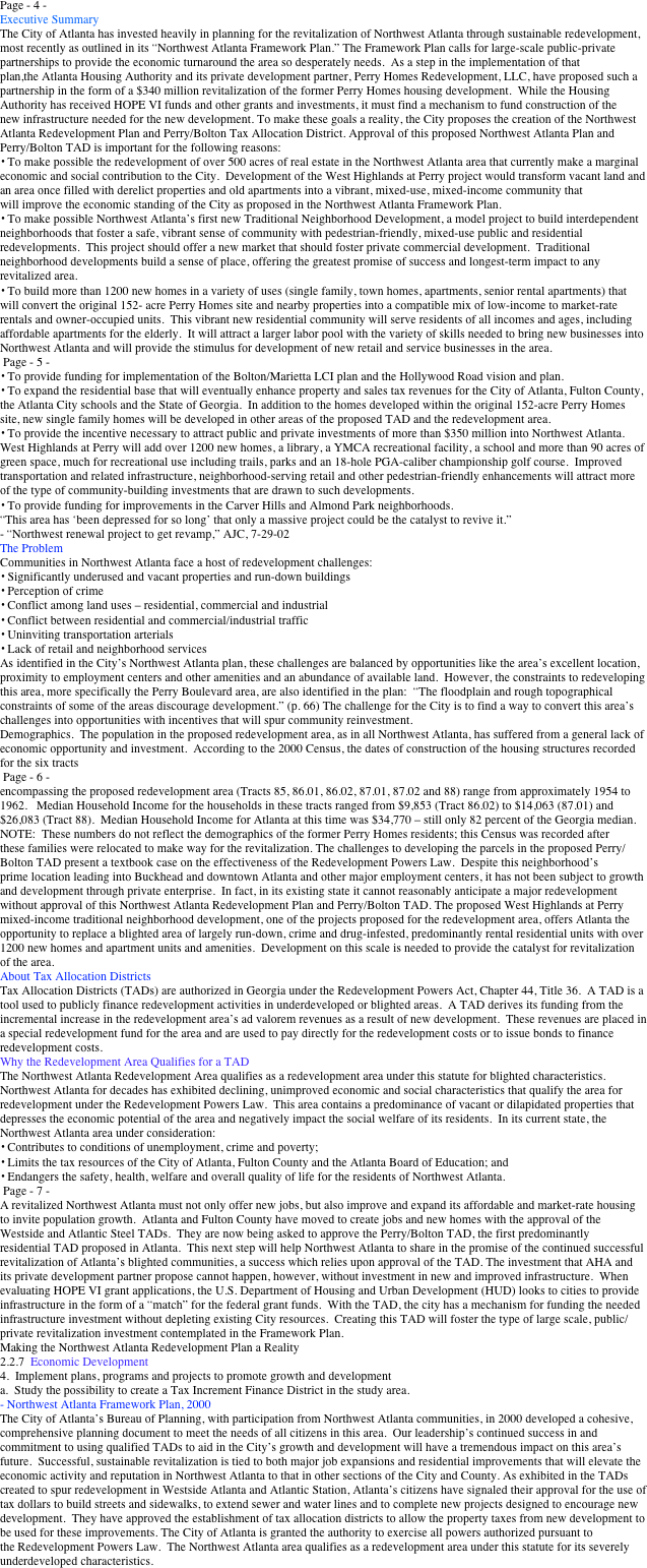 Page - 4 -
Executive Summary   
The City of Atlanta has invested heavily in planning for the revitalization of Northwest Atlanta through sustainable redevelopment, most recently as outlined in its “Northwest Atlanta Framework Plan.” The Framework Plan calls for large-scale public-private partnerships to provide the economic turnaround the area so desperately needs.  As a step in the implementation of that plan,the Atlanta Housing Authority and its private development partner, Perry Homes Redevelopment, LLC, have proposed such a partnership in the form of a $340 million revitalization of the former Perry Homes housing development.  While the Housing Authority has received HOPE VI funds and other grants and investments, it must find a mechanism to fund construction of the new infrastructure needed for the new development. To make these goals a reality, the City proposes the creation of the Northwest Atlanta Redevelopment Plan and Perry/Bolton Tax Allocation District. Approval of this proposed Northwest Atlanta Plan and Perry/Bolton TAD is important for the following reasons: 
• To make possible the redevelopment of over 500 acres of real estate in the Northwest Atlanta area that currently make a marginal economic and social contribution to the City.  Development of the West Highlands at Perry project would transform vacant land and an area once filled with derelict properties and old apartments into a vibrant, mixed-use, mixed-income community that will improve the economic standing of the City as proposed in the Northwest Atlanta Framework Plan. 
• To make possible Northwest Atlanta’s first new Traditional Neighborhood Development, a model project to build interdependent neighborhoods that foster a safe, vibrant sense of community with pedestrian-friendly, mixed-use public and residential redevelopments.  This project should offer a new market that should foster private commercial development.  Traditional neighborhood developments build a sense of place, offering the greatest promise of success and longest-term impact to any revitalized area. 
• To build more than 1200 new homes in a variety of uses (single family, town homes, apartments, senior rental apartments) that will convert the original 152- acre Perry Homes site and nearby properties into a compatible mix of low-income to market-rate rentals and owner-occupied units.  This vibrant new residential community will serve residents of all incomes and ages, including affordable apartments for the elderly.  It will attract a larger labor pool with the variety of skills needed to bring new businesses into Northwest Atlanta and will provide the stimulus for development of new retail and service businesses in the area.   
 Page - 5 - 
• To provide funding for implementation of the Bolton/Marietta LCI plan and the Hollywood Road vision and plan. 
• To expand the residential base that will eventually enhance property and sales tax revenues for the City of Atlanta, Fulton County, the Atlanta City schools and the State of Georgia.  In addition to the homes developed within the original 152-acre Perry Homes site, new single family homes will be developed in other areas of the proposed TAD and the redevelopment area. 
• To provide the incentive necessary to attract public and private investments of more than $350 million into Northwest Atlanta.  West Highlands at Perry will add over 1200 new homes, a library, a YMCA recreational facility, a school and more than 90 acres of green space, much for recreational use including trails, parks and an 18-hole PGA-caliber championship golf course.  Improved transportation and related infrastructure, neighborhood-serving retail and other pedestrian-friendly enhancements will attract more of the type of community-building investments that are drawn to such developments. 
• To provide funding for improvements in the Carver Hills and Almond Park neighborhoods. 
“This area has ‘been depressed for so long’ that only a massive project could be the catalyst to revive it.”   
- “Northwest renewal project to get revamp,” AJC, 7-29-02 
The Problem 
Communities in Northwest Atlanta face a host of redevelopment challenges:   
• Significantly underused and vacant properties and run-down buildings 
• Perception of crime 
• Conflict among land uses – residential, commercial and industrial 
• Conflict between residential and commercial/industrial traffic  
• Uninviting transportation arterials 
• Lack of retail and neighborhood services 
As identified in the City’s Northwest Atlanta plan, these challenges are balanced by opportunities like the area’s excellent location, proximity to employment centers and other amenities and an abundance of available land.  However, the constraints to redeveloping this area, more specifically the Perry Boulevard area, are also identified in the plan:  “The floodplain and rough topographical constraints of some of the areas discourage development.” (p. 66) The challenge for the City is to find a way to convert this area’s challenges into opportunities with incentives that will spur community reinvestment. 
Demographics.  The population in the proposed redevelopment area, as in all Northwest Atlanta, has suffered from a general lack of economic opportunity and investment.  According to the 2000 Census, the dates of construction of the housing structures recorded for the six tracts   
 Page - 6 - 
encompassing the proposed redevelopment area (Tracts 85, 86.01, 86.02, 87.01, 87.02 and 88) range from approximately 1954 to 1962.   Median Household Income for the households in these tracts ranged from $9,853 (Tract 86.02) to $14,063 (87.01) and $26,083 (Tract 88).  Median Household Income for Atlanta at this time was $34,770 – still only 82 percent of the Georgia median.  NOTE:  These numbers do not reflect the demographics of the former Perry Homes residents; this Census was recorded after these families were relocated to make way for the revitalization. The challenges to developing the parcels in the proposed Perry/Bolton TAD present a textbook case on the effectiveness of the Redevelopment Powers Law.  Despite this neighborhood’s prime location leading into Buckhead and downtown Atlanta and other major employment centers, it has not been subject to growth and development through private enterprise.  In fact, in its existing state it cannot reasonably anticipate a major redevelopment without approval of this Northwest Atlanta Redevelopment Plan and Perry/Bolton TAD. The proposed West Highlands at Perry mixed-income traditional neighborhood development, one of the projects proposed for the redevelopment area, offers Atlanta the opportunity to replace a blighted area of largely run-down, crime and drug-infested, predominantly rental residential units with over 1200 new homes and apartment units and amenities.  Development on this scale is needed to provide the catalyst for revitalization of the area. 
About Tax Allocation Districts 
Tax Allocation Districts (TADs) are authorized in Georgia under the Redevelopment Powers Act, Chapter 44, Title 36.  A TAD is a tool used to publicly finance redevelopment activities in underdeveloped or blighted areas.  A TAD derives its funding from the incremental increase in the redevelopment area’s ad valorem revenues as a result of new development.  These revenues are placed in a special redevelopment fund for the area and are used to pay directly for the redevelopment costs or to issue bonds to finance redevelopment costs.   
Why the Redevelopment Area Qualifies for a TAD 
The Northwest Atlanta Redevelopment Area qualifies as a redevelopment area under this statute for blighted characteristics.  Northwest Atlanta for decades has exhibited declining, unimproved economic and social characteristics that qualify the area for redevelopment under the Redevelopment Powers Law.  This area contains a predominance of vacant or dilapidated properties that depresses the economic potential of the area and negatively impact the social welfare of its residents.  In its current state, the Northwest Atlanta area under consideration: 
• Contributes to conditions of unemployment, crime and poverty; 
• Limits the tax resources of the City of Atlanta, Fulton County and the Atlanta Board of Education; and 
• Endangers the safety, health, welfare and overall quality of life for the residents of Northwest Atlanta.  
 Page - 7 - 
A revitalized Northwest Atlanta must not only offer new jobs, but also improve and expand its affordable and market-rate housing to invite population growth.  Atlanta and Fulton County have moved to create jobs and new homes with the approval of the Westside and Atlantic Steel TADs.  They are now being asked to approve the Perry/Bolton TAD, the first predominantly residential TAD proposed in Atlanta.  This next step will help Northwest Atlanta to share in the promise of the continued successful revitalization of Atlanta’s blighted communities, a success which relies upon approval of the TAD. The investment that AHA and its private development partner propose cannot happen, however, without investment in new and improved infrastructure.  When evaluating HOPE VI grant applications, the U.S. Department of Housing and Urban Development (HUD) looks to cities to provide infrastructure in the form of a “match” for the federal grant funds.  With the TAD, the city has a mechanism for funding the needed infrastructure investment without depleting existing City resources.  Creating this TAD will foster the type of large scale, public/private revitalization investment contemplated in the Framework Plan. 
Making the Northwest Atlanta Redevelopment Plan a Reality 
2.2.7  Economic Development 
4.  Implement plans, programs and projects to promote growth and development 
a.  Study the possibility to create a Tax Increment Finance District in the study area. 
- Northwest Atlanta Framework Plan, 2000 
The City of Atlanta’s Bureau of Planning, with participation from Northwest Atlanta communities, in 2000 developed a cohesive, comprehensive planning document to meet the needs of all citizens in this area.  Our leadership’s continued success in and commitment to using qualified TADs to aid in the City’s growth and development will have a tremendous impact on this area’s future.  Successful, sustainable revitalization is tied to both major job expansions and residential improvements that will elevate the economic activity and reputation in Northwest Atlanta to that in other sections of the City and County. As exhibited in the TADs created to spur redevelopment in Westside Atlanta and Atlantic Station, Atlanta’s citizens have signaled their approval for the use of tax dollars to build streets and sidewalks, to extend sewer and water lines and to complete new projects designed to encourage new development.  They have approved the establishment of tax allocation districts to allow the property taxes from new development to be used for these improvements. The City of Atlanta is granted the authority to exercise all powers authorized pursuant to the Redevelopment Powers Law.  The Northwest Atlanta area qualifies as a redevelopment area under this statute for its severely underdeveloped characteristics. 