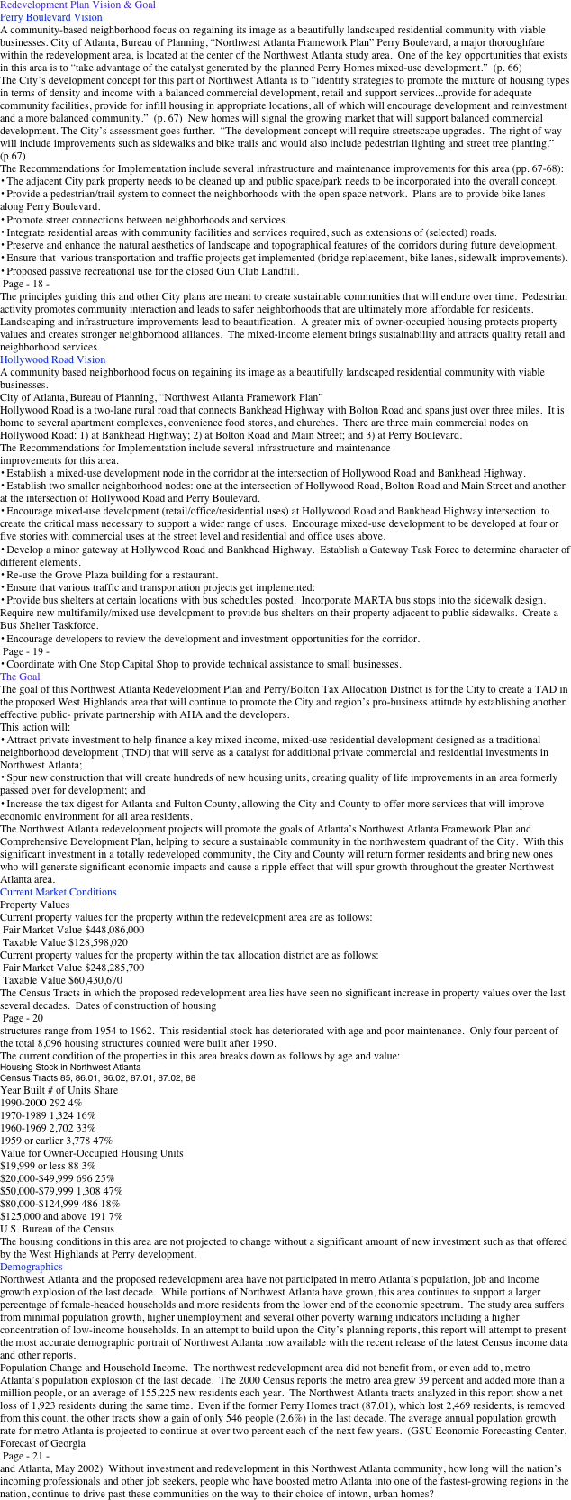 Redevelopment Plan Vision & Goal    
Perry Boulevard Vision 
A community-based neighborhood focus on regaining its image as a beautifully landscaped residential community with viable businesses. City of Atlanta, Bureau of Planning, “Northwest Atlanta Framework Plan” Perry Boulevard, a major thoroughfare within the redevelopment area, is located at the center of the Northwest Atlanta study area.  One of the key opportunities that exists in this area is to “take advantage of the catalyst generated by the planned Perry Homes mixed-use development.”  (p. 66) 
The City’s development concept for this part of Northwest Atlanta is to “identify strategies to promote the mixture of housing types in terms of density and income with a balanced commercial development, retail and support services...provide for adequate community facilities, provide for infill housing in appropriate locations, all of which will encourage development and reinvestment and a more balanced community.”  (p. 67)  New homes will signal the growing market that will support balanced commercial development. The City’s assessment goes further.  “The development concept will require streetscape upgrades.  The right of way will include improvements such as sidewalks and bike trails and would also include pedestrian lighting and street tree planting.”  (p.67) 
The Recommendations for Implementation include several infrastructure and maintenance improvements for this area (pp. 67-68): 
• The adjacent City park property needs to be cleaned up and public space/park needs to be incorporated into the overall concept. 
• Provide a pedestrian/trail system to connect the neighborhoods with the open space network.  Plans are to provide bike lanes along Perry Boulevard. 
• Promote street connections between neighborhoods and services. 
• Integrate residential areas with community facilities and services required, such as extensions of (selected) roads. 
• Preserve and enhance the natural aesthetics of landscape and topographical features of the corridors during future development. 
• Ensure that  various transportation and traffic projects get implemented (bridge replacement, bike lanes, sidewalk improvements). 
• Proposed passive recreational use for the closed Gun Club Landfill. 
 Page - 18 - 
The principles guiding this and other City plans are meant to create sustainable communities that will endure over time.  Pedestrian activity promotes community interaction and leads to safer neighborhoods that are ultimately more affordable for residents.  Landscaping and infrastructure improvements lead to beautification.  A greater mix of owner-occupied housing protects property 
values and creates stronger neighborhood alliances.  The mixed-income element brings sustainability and attracts quality retail and neighborhood services. 
Hollywood Road Vision 
A community based neighborhood focus on regaining its image as a beautifully landscaped residential community with viable businesses. 
City of Atlanta, Bureau of Planning, “Northwest Atlanta Framework Plan” 
Hollywood Road is a two-lane rural road that connects Bankhead Highway with Bolton Road and spans just over three miles.  It is home to several apartment complexes, convenience food stores, and churches.  There are three main commercial nodes on Hollywood Road: 1) at Bankhead Highway; 2) at Bolton Road and Main Street; and 3) at Perry Boulevard.  
The Recommendations for Implementation include several infrastructure and maintenance 
improvements for this area.    
• Establish a mixed-use development node in the corridor at the intersection of Hollywood Road and Bankhead Highway. 
• Establish two smaller neighborhood nodes: one at the intersection of Hollywood Road, Bolton Road and Main Street and another at the intersection of Hollywood Road and Perry Boulevard. 
• Encourage mixed-use development (retail/office/residential uses) at Hollywood Road and Bankhead Highway intersection. to create the critical mass necessary to support a wider range of uses.  Encourage mixed-use development to be developed at four or five stories with commercial uses at the street level and residential and office uses above. 
• Develop a minor gateway at Hollywood Road and Bankhead Highway.  Establish a Gateway Task Force to determine character of different elements. 
• Re-use the Grove Plaza building for a restaurant. 
• Ensure that various traffic and transportation projects get implemented: 
• Provide bus shelters at certain locations with bus schedules posted.  Incorporate MARTA bus stops into the sidewalk design.  Require new multifamily/mixed use development to provide bus shelters on their property adjacent to public sidewalks.  Create a Bus Shelter Taskforce. 
• Encourage developers to review the development and investment opportunities for the corridor. 
 Page - 19 -
• Coordinate with One Stop Capital Shop to provide technical assistance to small businesses. 
The Goal 
The goal of this Northwest Atlanta Redevelopment Plan and Perry/Bolton Tax Allocation District is for the City to create a TAD in the proposed West Highlands area that will continue to promote the City and region’s pro-business attitude by establishing another effective public- private partnership with AHA and the developers. 
This action will: 
• Attract private investment to help finance a key mixed income, mixed-use residential development designed as a traditional neighborhood development (TND) that will serve as a catalyst for additional private commercial and residential investments in Northwest Atlanta; 
• Spur new construction that will create hundreds of new housing units, creating quality of life improvements in an area formerly passed over for development; and 
• Increase the tax digest for Atlanta and Fulton County, allowing the City and County to offer more services that will improve economic environment for all area residents. 
The Northwest Atlanta redevelopment projects will promote the goals of Atlanta’s Northwest Atlanta Framework Plan and Comprehensive Development Plan, helping to secure a sustainable community in the northwestern quadrant of the City.  With this significant investment in a totally redeveloped community, the City and County will return former residents and bring new ones 
who will generate significant economic impacts and cause a ripple effect that will spur growth throughout the greater Northwest Atlanta area. 
Current Market Conditions   
Property Values   
Current property values for the property within the redevelopment area are as follows: 
 Fair Market Value $448,086,000 
 Taxable Value $128,598,020 
Current property values for the property within the tax allocation district are as follows: 
 Fair Market Value $248,285,700 
 Taxable Value $60,430,670 
The Census Tracts in which the proposed redevelopment area lies have seen no significant increase in property values over the last several decades.  Dates of construction of housing 
 Page - 20 
structures range from 1954 to 1962.  This residential stock has deteriorated with age and poor maintenance.  Only four percent of the total 8,096 housing structures counted were built after 1990. 
The current condition of the properties in this area breaks down as follows by age and value: 
Housing Stock in Northwest Atlanta  
Census Tracts 85, 86.01, 86.02, 87.01, 87.02, 88 
Year Built # of Units Share 
1990-2000 292 4% 
1970-1989 1,324 16% 
1960-1969 2,702 33% 
1959 or earlier 3,778 47%  
Value for Owner-Occupied Housing Units 
$19,999 or less 88 3% 
$20,000-$49,999 696 25% 
$50,000-$79,999 1,308 47% 
$80,000-$124,999 486 18% 
$125,000 and above 191 7% 
U.S. Bureau of the Census 
The housing conditions in this area are not projected to change without a significant amount of new investment such as that offered by the West Highlands at Perry development. 
Demographics   
Northwest Atlanta and the proposed redevelopment area have not participated in metro Atlanta’s population, job and income growth explosion of the last decade.  While portions of Northwest Atlanta have grown, this area continues to support a larger percentage of female-headed households and more residents from the lower end of the economic spectrum.  The study area suffers from minimal population growth, higher unemployment and several other poverty warning indicators including a higher concentration of low-income households. In an attempt to build upon the City’s planning reports, this report will attempt to present the most accurate demographic portrait of Northwest Atlanta now available with the recent release of the latest Census income data and other reports. 
Population Change and Household Income.  The northwest redevelopment area did not benefit from, or even add to, metro Atlanta’s population explosion of the last decade.  The 2000 Census reports the metro area grew 39 percent and added more than a million people, or an average of 155,225 new residents each year.  The Northwest Atlanta tracts analyzed in this report show a net loss of 1,923 residents during the same time.  Even if the former Perry Homes tract (87.01), which lost 2,469 residents, is removed from this count, the other tracts show a gain of only 546 people (2.6%) in the last decade. The average annual population growth rate for metro Atlanta is projected to continue at over two percent each of the next few years.  (GSU Economic Forecasting Center, Forecast of Georgia 
 Page - 21 - 
and Atlanta, May 2002)  Without investment and redevelopment in this Northwest Atlanta community, how long will the nation’s incoming professionals and other job seekers, people who have boosted metro Atlanta into one of the fastest-growing regions in the nation, continue to drive past these communities on the way to their choice of intown, urban homes?  